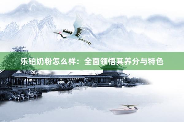 乐铂奶粉怎么样：全面领悟其养分与特色